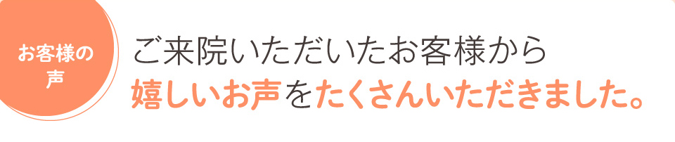 ご来院いただいたお客様から嬉しいお声をたくさんいただきました。